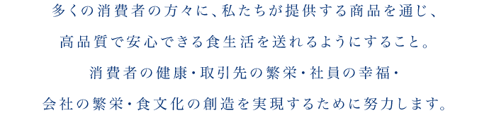 多くの消費者の方々に、私たちが提供する商品を通じ、高品質で安心できる食生活を送れるようにすること。消費者の健康・取引先の繁栄・社員の幸福・会社の繁栄・食文化の創造を実現するために努力します。